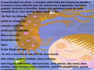 E quando abriu os olhos, o monstro velho tinha ido embora da parede e lá estava o novo olhando para ele. Horroroso e engraçado, horrível e gozado, horrendo e divertido. Sérgio não agüentava mais de tanta vontade de rir, mas mesmo assim ainda disse: Se ficar me olhando assim eu chamo um monstro mais feio  ainda para te assustar. Mas o monstro da parede nem  ligou. Então Sérgio avisou:  Aí vem o monstro de um olho só, duas bocas, três chifres, quatro trombas, cinco umbigos, seis línguas, sete rabos, oito corcovas, nove pernas, dez cores, onze caretas, doze sorrisos, treze risadinhas, quatorze gargalhadas, quinze cambalhotas... 