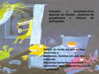 Sérgio riu muito até que acabou dormindo e  Sonhando. Sonhos em que não entraram  Monstros horrorosos,horríveis e horrendos, mas entraram monstros engraçados Gozados e divertidos.Com dezenas de risadas , centenas de gargalhadas e mihares de palhaçadas. 