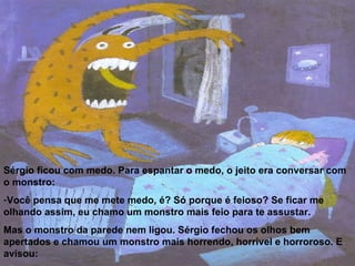 Sérgio ficou com medo. Para espantar o medo, o jeito era conversar com o monstro: Você pensa que me mete medo, é? Só porque é feioso? Se ficar me olhando assim, eu chamo um monstro mais feio para te assustar.  Mas o monstro da parede nem ligou. Sérgio fechou os olhos bem apertados e chamou um monstro mais horrendo, horrível e horroroso. E avisou: - Aí vem o monstro de um olho só.   