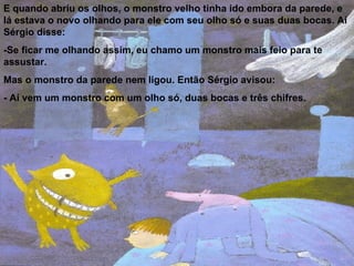 E quando abriu os olhos, o monstro velho tinha ido embora da parede, e lá estava o novo olhando para ele com seu olho só e suas duas bocas. Aí Sérgio disse: -Se ficar me olhando assim, eu chamo um monstro mais feio para te assustar. Mas o monstro da parede nem ligou. Então Sérgio avisou:  - Aí vem um monstro com um olho só, duas bocas e três chifres. 
