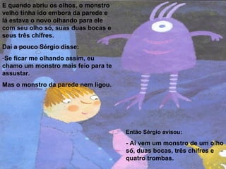 E quando abriu os olhos, o monstro velho tinha ido embora da parede e lá estava o novo olhando para ele com seu olho só, suas duas bocas e seus três chifres. Daí a pouco Sérgio disse: Se ficar me olhando assim, eu chamo um monstro mais feio para te assustar. Mas o monstro da parede nem ligou.  Então Sérgio avisou: - Aí vem um monstro de um olho só, duas bocas, três chifres e quatro trombas. 