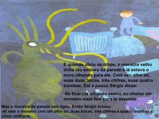 E quando abriu os olhos, o monstro velho tinha ido embora da parede e lá estava o novo olhando para ele. Com seu olho só, suas duas bocas, três chifres, suas quatro trombas. Daí a pouco Sérgio disse: Se ficar me olhando assim, eu chamo um monstro mais feio para te assustar.  Mas o monstro da parede nem ligou. Então Sérgio avisou: -Aí vem o monstro com um olho só, duas bocas, três chifres e quatro trombas e cinco umbigos. 
