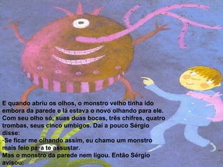 E quando abriu os olhos, o monstro velho tinha ido embora da parede e lá estava o novo olhando para ele. Com seu olho só, suas duas bocas, três chifres, quatro trombas, seus cinco umbigos. Daí a pouco Sérgio disse: Se ficar me olhando assim, eu chamo um monstro mais feio para te assustar. Mas o monstro da parede nem ligou. Então Sérgio avisou: - Aí vem um monstro com um olho só, duas bocas, três chifres, quatro trombas, cinco umbigos e seis línguas.  