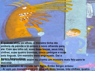 E quando abriu os olhos, o monstro tinha ido embora da parede e lá estava o novo olhando para ele. Com seu olho só, suas duas bocas, seus três chifres, suas quatro trombas, cinco umbigos e suas seis línguas. Um monstro meio engraçado. Daí a pouco Sérgio disse: Se ficar me olhando assim eu chamo um monstro mais feio para te assustar. Mas o monstro da parede nem ligou. Então Sérgio avisou: - Aí vem um monstro com um olho só, duas bocas, três chifres, quatro trombas, cinco umbigos, seis línguas e sete rabos. 