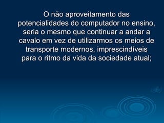 O não aproveitamento das potencialidades do computador no ensino, seria o mesmo que continuar a andar a cavalo em vez de utilizarmos os meios de transporte modernos, imprescindíveis para o ritmo da vida da sociedade atual; 
