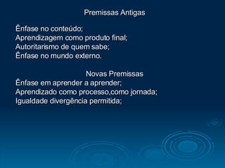 Premissas Antigas Ênfase no conteúdo; Aprendizagem como produto final;  Autoritarismo de quem sabe; Ênfase no mundo externo. Novas Premissas Ênfase em aprender a aprender; Aprendizado como processo,como jornada; Igualdade divergência permitida; 