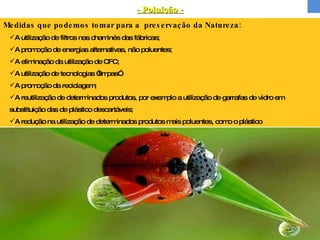 Medidas que podemos tomar para a  preservação da Natureza: A utilização de filtros nas chaminés das fábricas; A promoção de energias alternativas, não poluentes; A eliminação da utilização de CFC; A utilização de tecnologias “limpas”. A promoção da reciclagem; A reutilização de determinados produtos, por exemplo a utilização de garrafas de vidro em substituição das de plástico descartáveis; A redução na utilização de determinados produtos mais poluentes, como o plástico - Poluição -   