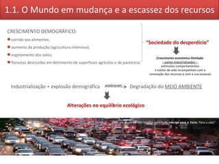Industrialização + explosão demográfica   aceleraram   Degradação do  MEIO AMBIENTE Alterações no equilíbrio ecológico  CRESCIMENTO DEMOGRÁFICO: corrida aos alimentos; aumento da produção (agricultura intensiva); esgotamento dos solos; florestas destruídas em detrimento de superfícies agrícolas e de pastorícia. “ Sociedade do desperdício” Crescimento económico ilimitado  –  países industrializados –  estimulou comportamentos e estilos de vida incompatíveis com a  renovação dos recursos e com a sua escassez “ Há um ponto de não retorno para tudo,  mesmo para a Terra . Para a vida” 1.1. O Mundo em mudança e a escassez dos recursos 