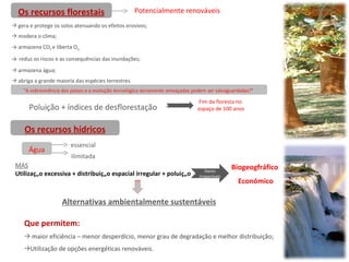 Os recursos florestais Potencialmente renováveis Poluição + índices de desflorestação  Fim da floresta no  espaço de 100 anos gera e protege os solos atenuando os efeitos erosivos; modera o clima; armazena CO 2  e liberta O 2; reduz os riscos e as consequências das inundações; armazena água; abriga a grande maioria das espécies terrestres.  “ A sobrevivência dos países e a evolução tecnológica seriamente ameaçadas podem ser salvaguardadas?”  Os recursos hídricos Água essencial ilimitada MAS Utilização excessiva + distribuição espacial irregular + poluição Danos irreparáveis Biogeogfráfico  Económico Alternativas ambientalmente sustentáveis Que permitem: maior eficiência – menor desperdício, menor grau de degradação e melhor distribuição; Utilização de opções energéticas renováveis.  