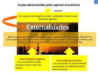Acções desenvolvidas pelos agentes económicos Um conjunto de impactos, sobre o ambiente e o bem estar de outros agentes causam Externalidades negativas –  se o  resultado da acção prejudica o bem estar dos outros. Externalidades positivas  –  se o resultado da acção melhora ou participa na melhoria do bem estar de outros. Externalidades Efeitos  gerados pelas actividades exercidas por um agente económico, e que se reflectem nos outros agentes, independentemente da sua vontade de os impedir ou de os pagar, referem-se ao impacto de uma decisão sobre aqueles que não participam nessa decisão. 