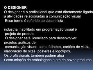 O DESIGNER
O designer é o profissional que está diretamente ligado
a atividades relacionadas à comunicação visual.
Esse termo é referido ao desenhista
industrial habilitado em programação visual e
projeto de produto.
O designer está licenciado para desenvolver
projetos gráficos de
comunicação visual, como folhetos, cartões de visita,
elaboração de sites, pôsteres e logotipos.
Os profissionais também podem atua
r com criação de embalagens e até de novos produtos.
 