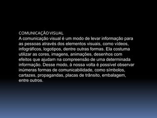COMUNICAÇÃOVISUAL
A comunicação visual é um modo de levar informação para
as pessoas através dos elementos visuais, como vídeos,
infográficos, logotipos, dentre outras formas. Ela costuma
utilizar as cores, imagens, animações, desenhos com
efeitos que ajudam na compreensão de uma determinada
informação. Desse modo, à nossa volta é possível observar
inúmeras formas de comunicabilidade, como símbolos,
cartazes, propagandas, placas de trânsito, embalagem,
entre outros.
 