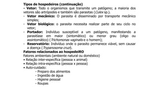 Tipos de hospedeiros (continuação)
- Vetor: Todo o organismos que transmite um patógeno; a maioria dos
vetores são artrópodes e também são parasitas (Culex sp.).
- Vetor mecânico: O parasita é disseminado por transporte mecânico
simples;
- Vetor biológico: o parasita necessita realizar parte de seu ciclo no
vetor;
- Portador: Indivíduo susceptível a um patógeno, manifestando a
parasitíase em maior (sintomático) ou menor grau (oligo ou
assintomático) (Trichomonas vaginalis e o homem);
- Reservatório: Indivíduo onde o parasito permanece viável, sem causar
a doença (Trypanosoma cruzi).
Fatores relacionados ao hospedeiRO
Fatores ambientais (ambiente natural ou doméstico)
• Relação inter-específica (pessoa x animal)
• Relação intra-específica (pessoa x pessoa)
• Auto-cuidado:
- Preparo dos alimentos
- Ingestão de água
- Higiene pessoal
- Roupas
 