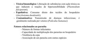 - Tóxica/Imunológica: Liberação de substâncias com ação tóxica ou
que induzem a reações de hipersensibilidade (Plasmodium
falciparum);
- Espoliativa: Consumo direto dos tecidos do hospedeiro
(Ancylostoma duodenale);
- Contaminativa: Transmissão de doenças infeccciosas; é
geralmente realizada por vetores (Pediculus humanus)
Fatores relacionados ao parasita
- Número de formas infectantes
- Capacidade de multiplicação dos parasitas no hospedeiro
- Virulência da cepa
- Associação de um parasita com outras espécies
 