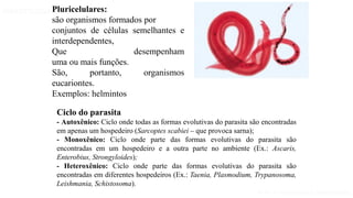 Aula 1- Introdução à parasitologia
PARASITOLOGIA BÁSICA
Pluricelulares:
são organismos formados por
conjuntos de células semelhantes e
interdependentes,
Que desempenham
uma ou mais funções.
São, portanto, organismos
eucariontes.
Exemplos: helmintos
Ciclo do parasita
- Autoxênico: Ciclo onde todas as formas evolutivas do parasita são encontradas
em apenas um hospedeiro (Sarcoptes scabiei – que provoca sarna);
- Monoxênico: Ciclo onde parte das formas evolutivas do parasita são
encontradas em um hospedeiro e a outra parte no ambiente (Ex.: Ascaris,
Enterobius, Strongyloides);
- Heteroxênico: Ciclo onde parte das formas evolutivas do parasita são
encontradas em diferentes hospedeiros (Ex.: Taenia, Plasmodium, Trypanosoma,
Leishmania, Schistosoma).
 