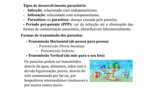Aula 1- Introdução à parasitologia
PARASITOLOGIA BÁSICA
Os parasitas podem ser transmitidos
através da água, alimentos, mãos sem a
devida higienização, poeira, através do
solo contaminado por larvas, por
hospedeiros intermediários (moluscos) e
por muitos outros meios.
Formas de transmissão dos parasitas
- Transmissão Horizontal (de pessoa para pessoa)
- Transmissão Direta Imediata
- Transmissão Indireta
- Transmissão Vertical (da mãe para o seu feto)
Tipos de desenvolvimento parasitário
- Infecção: relacionado com endoparasitismo;
- Infestação: relacionado com ectoparasitismo;
- Parasitíase ou parasitose: doença causada pelo parasita;
- Período pré-patente (PPP): vai da infecção até a eliminação das
formas de contaminação parasitária, identificáveis laboratorialmente.
 