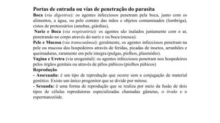 Portas de entrada ou vias de penetração do parasita
Boca (via digestiva): os agentes infecciosos penetram pela boca, junto com os
alimentos, a água, ou pelo contato das mãos e objetos contaminados (lombriga),
cistos de protozoários (amebas, giárdias),
Nariz e Boca (via respiratória): os agentes são inalados juntamente com o ar,
penetrando no corpo através do nariz e ou boca (mosca).
Pele e Mucosa (via transcutânea): geralmente, os agentes infecciosos penetram na
pele ou mucosa dos hospedeiros através de feridas, picadas de insetos, arranhões e
queimaduras, raramente em pele íntegra (pulgas, piolhos, plasmódio).
Vagina e Uretra (via urogenital): os agentes infecciosos penetram nos hospedeiros
pelos órgãos genitais ou através de pêlos púbicos (piolhos púbicos)
Reprodução
- Assexuada: é um tipo de reprodução que ocorre sem a conjugação de material
genético. Existe um único progenitor que se divide por mitose.
- Sexuada: é uma forma de reprodução que se realiza por meio da fusão de dois
tipos de células reprodutoras especializadas chamadas gâmetas, o óvulo e o
espermatozóide.
 