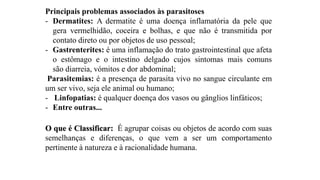 Principais problemas associados às parasitoses
- Dermatites: A dermatite é uma doença inflamatória da pele que
gera vermelhidão, coceira e bolhas, e que não é transmitida por
contato direto ou por objetos de uso pessoal;
- Gastrenterites: é uma inflamação do trato gastrointestinal que afeta
o estômago e o intestino delgado cujos sintomas mais comuns
são diarreia, vómitos e dor abdominal;
Parasitemias: é a presença de parasita vivo no sangue circulante em
um ser vivo, seja ele animal ou humano;
- Linfopatias: é qualquer doença dos vasos ou gânglios linfáticos;
- Entre outras...
O que é Classificar: É agrupar coisas ou objetos de acordo com suas
semelhanças e diferenças, o que vem a ser um comportamento
pertinente à natureza e à racionalidade humana.
 