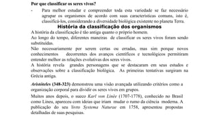 Por que classificar os seres vivos?
- Para melhor estudar e compreender toda esta variedade se faz necessário
agrupar os organismos de acordo com suas características comuns, isto é,
classificá-los, considerando a diversidade biológica existente no planeta Terra.
História da classificação dos organismos
A história da classificação é tão antiga quanto o próprio homem.
Ao longo do tempo, diferentes maneiras de classificar os seres vivos foram sendo
substituídas.
Não necessariamente por serem certas ou erradas, mas sim porque novos
conhecimentos decorrentes dos avanços científicos e tecnológicos permitiram
entender melhor as relações evolutivas dos seres vivos.
A história revela grandes personagens que se destacaram em seus estudos e
observações sobre a classificação biológica. As primeiras tentativas surgiram na
Grécia antiga.
Aristóteles (348-323) demonstrou uma visão avançada utilizando critérios como a
organização corporal para dividir os seres vivos em grupos.
Muitos anos depois, o sueco Karl von Linée (1707-1778), conhecido no Brasil
como Lineu, apareceu com ideias que iriam mudar o rumo da ciência moderna. A
publicação do seu livro Systema Naturae em 1758, apresentou propostas
detalhadas de suas pesquisas.
 