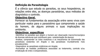 Definição da Parasitologia
É a ciência que estuda os parasitas, os seus hospedeiros, as
relações entre eles, as doenças parasitárias, seus métodos de
diagnóstico e controlo.
Objectivo Geral.
Fornecer os fundamentos da associação entre seres vivos com
particular realce para o parasistimo que compromete a saúde
do homem, de alguns animais e suas implicações no
ambiente.
Objectivos específicos
-Identificar os parasitas que atigem o homem por observação macro/microscópica
de diversas estruturas que contribuem para caracterização da doença;
-Analisar, compreender os ciclos evolutivos e os mecanismos de transmissão das
parasitoses existentes em Angola e das parasitoses mundialmente mais
prevalescentes;
-Diagnosticar as parasitoses endémicas em Angola;
-Aconselhar as medidas profilácticas associadas ao tratamento, controlo e/ou
erradicação de endo e ectoparasitoses.
 