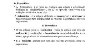 A Sistemática
• A Sistemática é o ramo da Biologia que estuda a diversidade
biológica (a biodiversidade) , isto é, os tipos de seres vivos e as
variações existentes entre eles.
A sistemática é a ciência dedicada a inventariar e descrever a
biodiversidade para compreender as relações filogenéticas entre os
organismos;
A Sistemática
• O seu estudo inclui a taxonomia - ramo da ciência que trata da
ordenação (classificação) e denominação (nomenclatura) dos seres
vivos, agrupando-os de acordo com o seu grau de semelhança;
• E a filogenia -ciência que trata das relações evolutivas entre os
organismos.
 