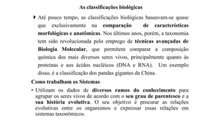 As classificações biológicas
 Até pouco tempo, as classificações biológicas baseavam-se quase
que exclusivamente na comparação de características
morfológicas e anatômicas. Nos últimos anos, porém, a taxonomia
tem sido revolucionada pelo emprego de técnicas avançadas de
Biologia Molecular, que permitem comparar a composição
química dos mais diversos seres vivos, principalmente quanto às
proteínas e aos ácidos nucléicos (DNA e RNA). Um exemplo
disso, é a classificação dos pandas gigantes da China.
Como trabalham os Sistemas
• Utilizam os dados de diversos ramos do conhecimento para
agrupar os seres vivos de acordo com o seu grau de parentesco e a
sua história evolutiva. O seu objetivo é procurar as relações
evolutivas entre os organismos e expressar essas relações em
sistemas taxonômicos.
 