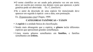 O nome científico ao ser usado pela primeira vez em um texto,
deve ser escrito por extenso; nas demais vezes que aparecer, a parte
genérica pode ser abreviada. Ex. C. familiaris;
Se o autor da descrição de uma espécie for mencionado deve
aparecer em seguida à espécie com a data, sem pontuação.
Ex. Trypanosoma cruzi Chagas, 1909.
CATEGORIAS TAXÔMICAS = TÁXON
• A espécie é a unidade básica de classificação.
• Sendo mais abrangente que a espécie, o gênero inclui diferentes
espécies que apresentam grandes semelhanças.
• Lineu reuniu gêneros semelhantes em famílias, e famílias
semelhantes em ordens.
 