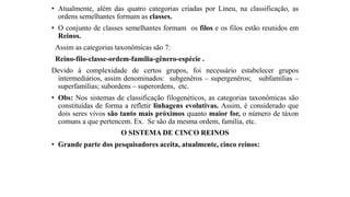 • Atualmente, além das quatro categorias criadas por Lineu, na classificação, as
ordens semelhantes formam as classes.
• O conjunto de classes semelhantes formam os filos e os filos estão reunidos em
Reinos.
Assim as categorias taxonômicas são 7:
Reino-filo-classe-ordem-família-gênero-espécie .
Devido à complexidade de certos grupos, foi necessário estabelecer grupos
intermediários, assim denominados: subgenêros – supergenêros; subfamílias –
superfamílias; subordens – superordens, etc.
• Obs: Nos sistemas de classificação filogenéticos, as categorias taxonômicas são
constituídas de forma a refletir linhagens evolutivas. Assim, é considerado que
dois seres vivos são tanto mais próximos quanto maior for, o número de táxon
comuns a que pertencem. Ex. Se são da mesma ordem, família, etc.
O SISTEMA DE CINCO REINOS
• Grande parte dos pesquisadores aceita, atualmente, cinco reinos:
 