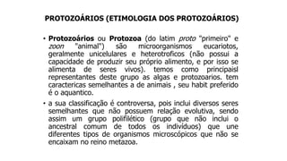 PROTOZOÁRIOS (ETIMOLOGIA DOS PROTOZOÁRIOS)
• Protozoários ou Protozoa (do latim proto "primeiro" e
zoon "animal") são microorganismos eucariotos,
geralmente unicelulares e heterotroficos (não possui a
capacidade de produzir seu próprio alimento, e por isso se
alimenta de seres vivos). temos como principaisl
representantes deste grupo as algas e protozoarios. tem
caractericas semelhantes a de animais , seu habit preferido
é o aquantico.
• a sua classificação é controversa, pois inclui diversos seres
semelhantes que não possuem relação evolutiva, sendo
assim um grupo polifilético (grupo que não inclui o
ancestral comum de todos os indivíduos) que une
diferentes tipos de organismos microscópicos que não se
encaixam no reino metazoa.
 