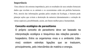 Importância
Esta ciência é de extrema importância, pois os resultados de seus estudos fornecem
dados que revelam se os animais e os ecossistemas estão em perfeita harmonia.
Pois, através das informações geradas pelos estudos da Ecologia, o homem pode
planejar ações que evitem a destruição da natureza (desmatamento e extinção de
várias espécies), possibilitando, assim, um futuro melhor para a humanidade.
Conceito ecológico de parasitismo
O próprio conceito de parasitismo deve ser baseado na
interpretação ecológica e bioquímica das relações parasita -
hospedeiro. Entre os organismos vivos e o ambiente (não-
vivo) existem estreitas ligações que se traduzem,
principalmente, pelo intercâmbio de matéria e energia.
 