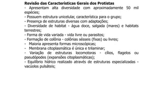 Revisão das Características Gerais dos Protistas
- Apresentam alta diversidade com aproximadamente 50 mil
espécies;
- Possuem estrutura unicelular, característica para o grupo;
- Presença de estruturas diversas com adaptações;
- Diversidade de habitat - água doce, salgada (mares) e habitats
terrestres;
- Forma de vida variada - vida livre ou parasitos;
- Formação de colônia - colônias sésseis (fixas) ou livres;
- Maioria apresenta formas microscópicas;
- Membrana citoplasmática é única e trilaminar;
- Variação de estruturas locomotoras - cílios, flagelos ou
pseudópodes (expansões citoplasmáticas);
- Equilíbrio hídrico realizado através de estruturas especializadas -
vacúolos pulsáteis;
 