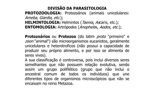 DIVISÃO DA PARASITOLOGIA
PROTOZOOLOGIA: Protozoários (animais unicelulares:
Ameba, Giardia, etc.);
HELMINTOLOGIA: Helmintos (Taenia, Ascaris, etc.);
ENTOMOLOGIA: Artrópodes (Anopheles, Aedes, etc.);
Protozoários ou Protozoa (do latim proto "primeiro" e
zoon "animal") são microorganismos eucariotos, geralmente
unicelulares e heterotroficos (não possui a capacidade de
produzir seu próprio alimento, e por isso se alimenta de
seres vivos).
A sua classificação é controversa, pois inclui diversos seres
semelhantes que não possuem relação evolutiva, sendo
assim um grupo polifilético (grupo que não inclui o
ancestral comum de todos os indivíduos) que une
diferentes tipos de organismos microscópicos que não se
encaixam no reino Metazoa.
 
