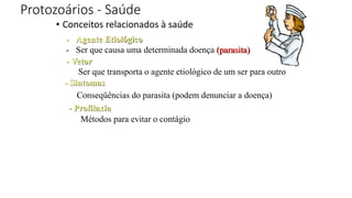 Protozoários - Saúde
• Conceitos relacionados à saúde
- Agente Etiológico
- Ser que causa uma determinada doença (parasita)
- Vetor
Ser que transporta o agente etiológico de um ser para outro
- Sintomas
Conseqüências do parasita (podem denunciar a doença)
- Profilaxia
Métodos para evitar o contágio
 