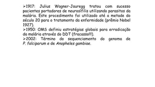 1917: Julius Wagner-Jauregg tratou com sucesso
pacientes portadores de neurosífilis utilizando parasitos da
malária. Este procedimento foi utilizado até a metade do
século 20 para o tratamento da enfermidade (prêmio Nobel
1927).
1950: OMS definiu estratégias globais para erradicação
da malária através do DDT (fracasso!!!).
2002: Término do sequenciamento do genoma de
P. falciparum e de Anopheles gambiae.
 