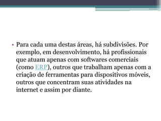 • Para cada uma destas áreas, há subdivisões. Por
exemplo, em desenvolvimento, há profissionais
que atuam apenas com softwares comerciais
(como ERP), outros que trabalham apenas com a
criação de ferramentas para dispositivos móveis,
outros que concentram suas atividades na
internet e assim por diante.
 