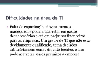 Dificuldades na área de TI
• Falta de capacitação e investimentos
inadequados podem acarretar em gastos
desnecessários e até em prejuízos financeiros
para as empresas. Um gestor de TI que não está
devidamente qualificado, toma decisões
arbitrárias sem conhecimento técnico, e isso
pode acarretar sérios prejuízos à empresa.
 