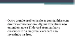 • Outro grande problema são as companhias com
diretoria conservadora. Alguns executivos não
entendem que a TI deverá acompanhar o
crescimento da empresa, e acabam não
investindo na área.
 