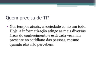 Quem precisa de TI?
• Nos tempos atuais, a sociedade como um todo.
Hoje, a informatização atinge as mais diversas
áreas do conhecimento e está cada vez mais
presente no cotidiano das pessoas, mesmo
quando elas não percebem.
 