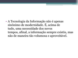 • A Tecnologia da Informação não é apenas
sinônimo de modernidade. É, acima de
tudo, uma necessidade dos novos
tempos, afinal, a informação sempre existiu, mas
não de maneira tão volumosa e aproveitável.
 