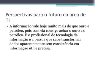 Perspectivas para o futuro da área de
TI
• A informação vale hoje muito mais do que ouro e
petróleo, pois com ela consigo achar o ouro e o
petróleo. E o profissional de tecnologia da
informação é a pessoa que sabe transformar
dados aparentemente sem consistência em
informação útil e precisa.
 
