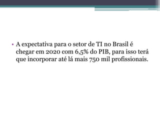 • A expectativa para o setor de TI no Brasil é
chegar em 2020 com 6,5% do PIB, para isso terá
que incorporar até lá mais 750 mil profissionais.
 