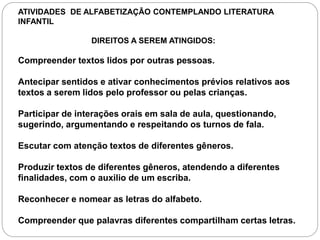 ATIVIDADES DE ALFABETIZAÇÃO CONTEMPLANDO LITERATURA
INFANTIL
DIREITOS A SEREM ATINGIDOS:
Compreender textos lidos por outras pessoas.
Antecipar sentidos e ativar conhecimentos prévios relativos aos
textos a serem lidos pelo professor ou pelas crianças.
Participar de interações orais em sala de aula, questionando,
sugerindo, argumentando e respeitando os turnos de fala.
Escutar com atenção textos de diferentes gêneros.
Produzir textos de diferentes gêneros, atendendo a diferentes
finalidades, com o auxilio de um escriba.
Reconhecer e nomear as letras do alfabeto.
Compreender que palavras diferentes compartilham certas letras.
 