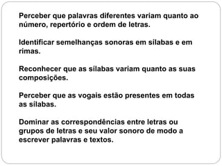 Perceber que palavras diferentes variam quanto ao
número, repertório e ordem de letras.
Identificar semelhanças sonoras em sílabas e em
rimas.
Reconhecer que as sílabas variam quanto as suas
composições.
Perceber que as vogais estão presentes em todas
as sílabas.
Dominar as correspondências entre letras ou
grupos de letras e seu valor sonoro de modo a
escrever palavras e textos.
 