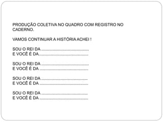 PRODUÇÃO COLETIVA NO QUADRO COM REGISTRO NO
CADERNO.
VAMOS CONTINUAR A HISTÓRIA ACHEI !
SOU O REI DA ..........................................
E VOCÊ É DA............................................
SOU O REI DA ..........................................
E VOCÊ É DA ...........................................
SOU O REI DA .........................................
E VOCÊ É DA ...........................................
SOU O REI DA .........................................
E VOCÊ É DA ...........................................
 