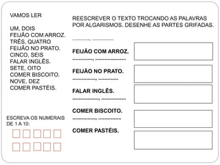 VAMOS LER
UM, DOIS
FEIJÃO COM ARROZ.
TRÊS, QUATRO
FEIJÃO NO PRATO.
CINCO, SEIS
FALAR INGLÊS.
SETE, OITO
COMER BISCOITO.
NOVE, DEZ
COMER PASTÉIS.
REESCREVER O TEXTO TROCANDO AS PALAVRAS
POR ALGARISMOS. DESENHE AS PARTES GRIFADAS.
..........., ..............
FEIJÃO COM ARROZ.
............., ....................
FEIJÃO NO PRATO.
..............., .............
FALAR INGLÊS.
................., ................
COMER BISCOITO.
..............., ...............
COMER PASTÉIS.
ESCREVA OS NUMERAIS
DE 1 A 10:
 
