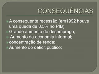 A consequente recessão (em1992 houve
uma queda de 0,5% no PIB)
Grande aumento do desemprego;
 Aumento da economia informal;
concentração de renda;
Aumento do déficit público;
 