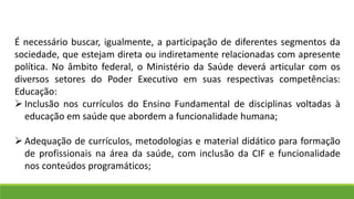 É necessário buscar, igualmente, a participação de diferentes segmentos da
sociedade, que estejam direta ou indiretamente relacionadas com apresente
política. No âmbito federal, o Ministério da Saúde deverá articular com os
diversos setores do Poder Executivo em suas respectivas competências:
Educação:
 Inclusão nos currículos do Ensino Fundamental de disciplinas voltadas à
educação em saúde que abordem a funcionalidade humana;
 Adequação de currículos, metodologias e material didático para formação
de profissionais na área da saúde, com inclusão da CIF e funcionalidade
nos conteúdos programáticos;
 