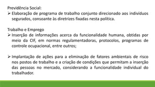 Previdência Social:
 Elaboração de programa de trabalho conjunto direcionado aos indivíduos
segurados, consoante às diretrizes fixadas nesta política.
Trabalho e Emprego
 Inserção de informações acerca da funcionalidade humana, obtidas por
meio da CIF, em normas regulamentadoras, protocolos, programas de
controle ocupacional, entre outros;
 Implantação de ações para a eliminação de fatores ambientais de risco
nos postos de trabalho e a criação de condições que permitam a inserção
das pessoas no mercado, considerando a funcionalidade individual do
trabalhador.
 