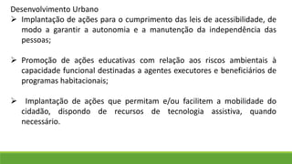 Desenvolvimento Urbano
 Implantação de ações para o cumprimento das leis de acessibilidade, de
modo a garantir a autonomia e a manutenção da independência das
pessoas;
 Promoção de ações educativas com relação aos riscos ambientais à
capacidade funcional destinadas a agentes executores e beneficiários de
programas habitacionais;
 Implantação de ações que permitam e/ou facilitem a mobilidade do
cidadão, dispondo de recursos de tecnologia assistiva, quando
necessário.
 