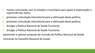 4. manter articulação com os estados e municípios para apoio à implantação e
supervisão das ações;
5. promover articulação intersetorial para a efetivação desta política;
6. promover articulação intersetorial para a efetivação desta política;
7. divulgar a Política Nacional de Saúde Funcional;
8. divulgar a Política Nacional de Saúde Funcional;
apresentar e aprovar proposta de inclusão da Política Nacional de Saúde
Funcional no Conselho Nacional de Saúde.
 
